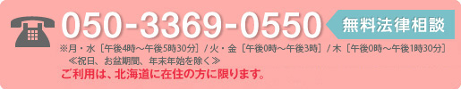 050-3369-0550 無料法律相談 ※月・水・金［午後4時～午後7時］/火・木［午後0時～午後3時］ご利用は、北海道に在住の方に限ります。 