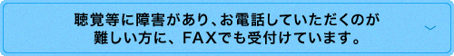 聴覚に障害があり，お<ruby>電話<rt>でんわ</rt></ruby>していただくのが難しい方に，FAXでも<ruby>受<rt>う</rt></ruby>付けています。