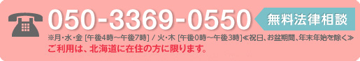 050-33690550　無料法律相談　※月・水・金（午後4時～午後7時）/火・木（午後0時～午後3時）≪祝日、お盆期間、年末年始を除く≫　ご利用は、北海道に在住の方に限ります。