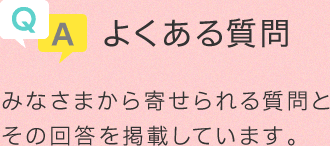 よくある質問 みなさまから寄せられる質問とその回答を掲載しています。